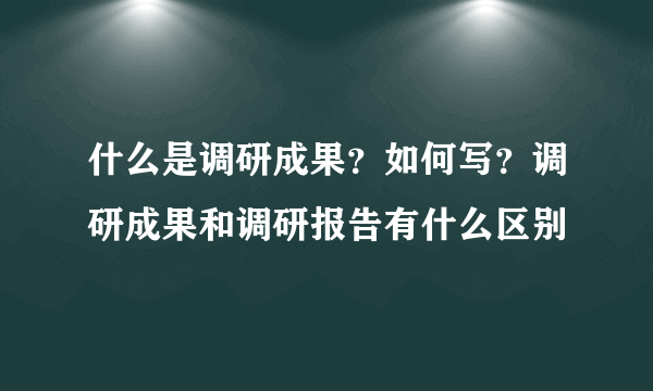 什么是调研成果？如何写？调研成果和调研报告有什么区别