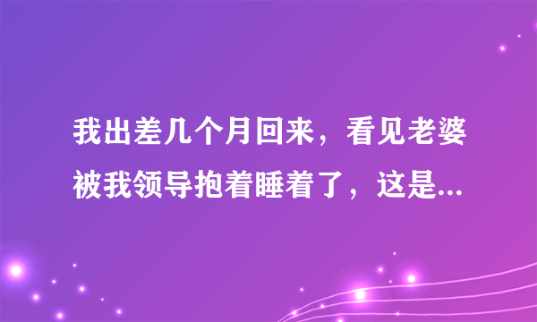 我出差几个月回来，看见老婆被我领导抱着睡着了，这是什么情况