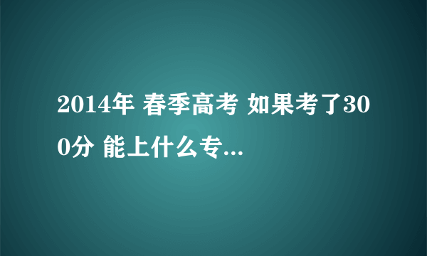 2014年 春季高考 如果考了300分 能上什么专科学校？ 可以上专科吗？