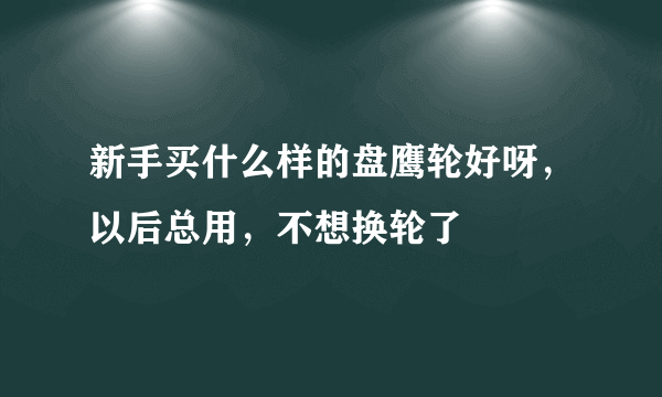 新手买什么样的盘鹰轮好呀，以后总用，不想换轮了