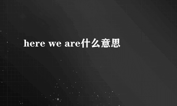 here we are什么意思