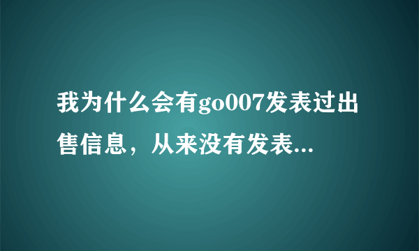 我为什么会有go007发表过出售信息，从来没有发表过，以前在58发表过，早出售了，现在百度一搜我电