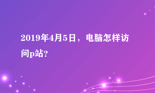 2019年4月5日，电脑怎样访问p站？