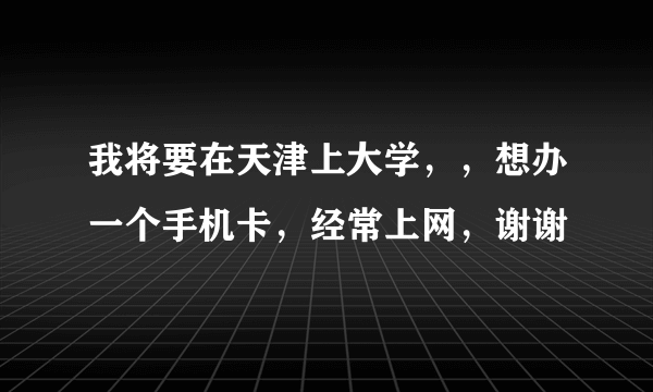 我将要在天津上大学，，想办一个手机卡，经常上网，谢谢