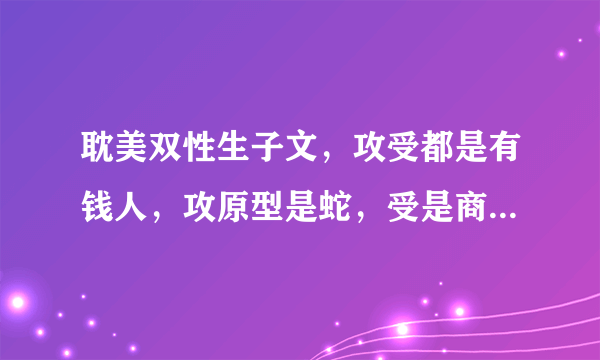 耽美双性生子文，攻受都是有钱人，攻原型是蛇，受是商人，攻本来不喜欢受，后来喜欢上了，受本来要嫁给攻