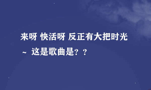 来呀 快活呀 反正有大把时光～ 这是歌曲是？？