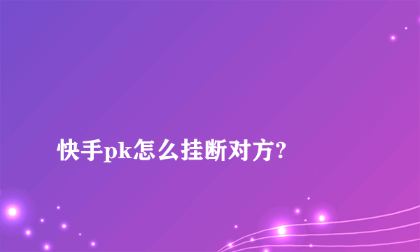 
快手pk怎么挂断对方?

