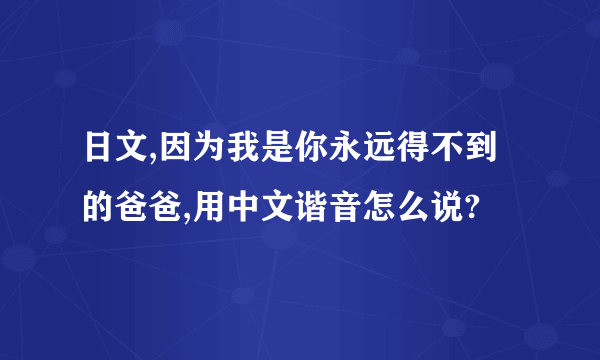 日文,因为我是你永远得不到的爸爸,用中文谐音怎么说?