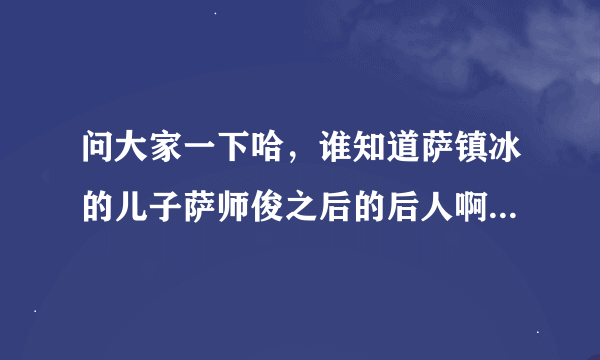 问大家一下哈，谁知道萨镇冰的儿子萨师俊之后的后人啊？谢谢喽。