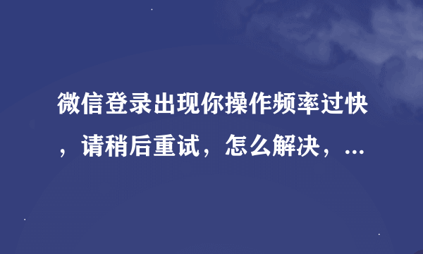 微信登录出现你操作频率过快，请稍后重试，怎么解决，网上的办法全部都试了一次，不管事啊