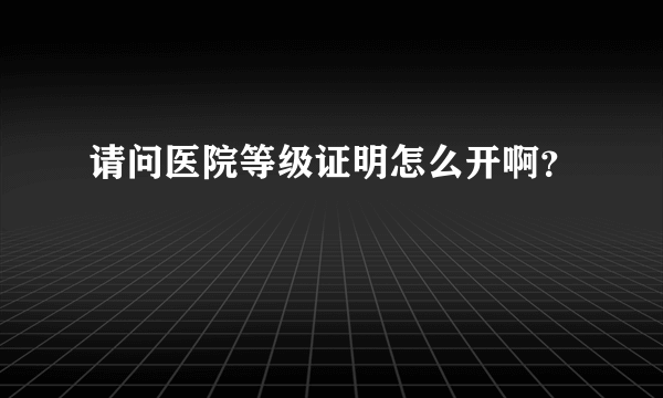 请问医院等级证明怎么开啊？