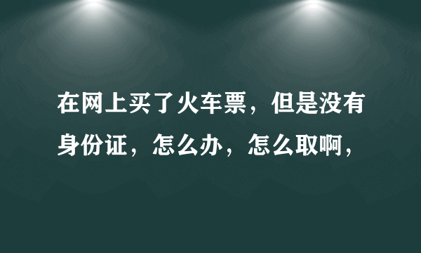 在网上买了火车票，但是没有身份证，怎么办，怎么取啊，