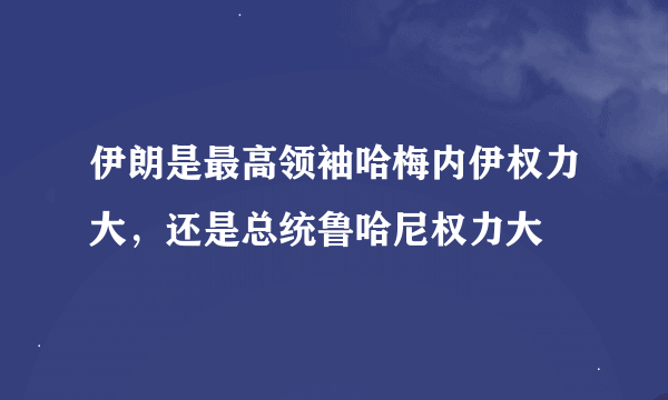 伊朗是最高领袖哈梅内伊权力大，还是总统鲁哈尼权力大