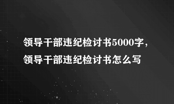 领导干部违纪检讨书5000字，领导干部违纪检讨书怎么写