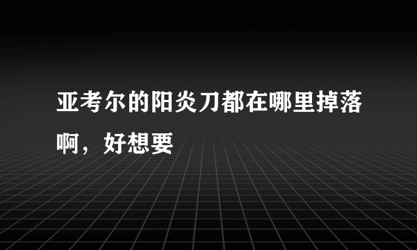 亚考尔的阳炎刀都在哪里掉落啊，好想要