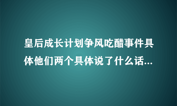 皇后成长计划争风吃醋事件具体他们两个具体说了什么话，最好有图，