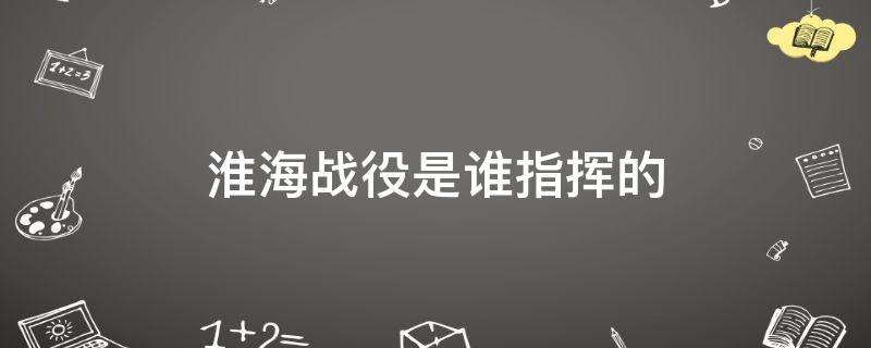 淮海战役是谁指挥的知乎