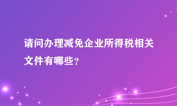 请问办理减免企业所得税相关文件有哪些？