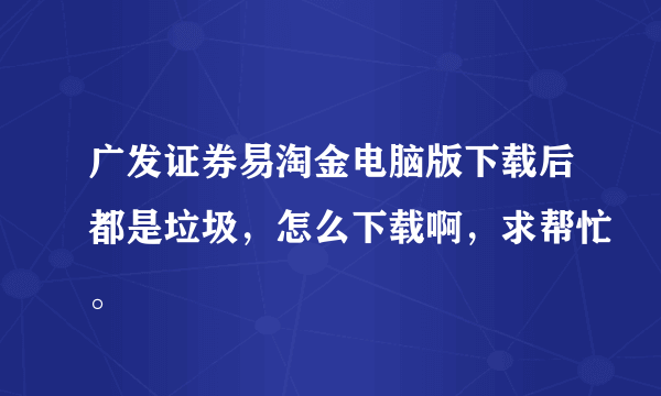 广发证券易淘金电脑版下载后都是垃圾，怎么下载啊，求帮忙。