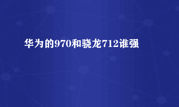 华为的970和骁龙712谁强