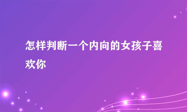 怎样判断一个内向的女孩子喜欢你