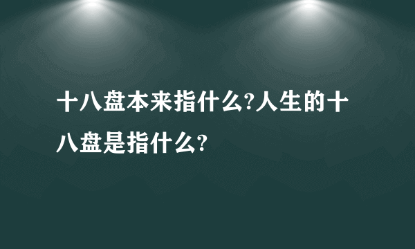 十八盘本来指什么?人生的十八盘是指什么?