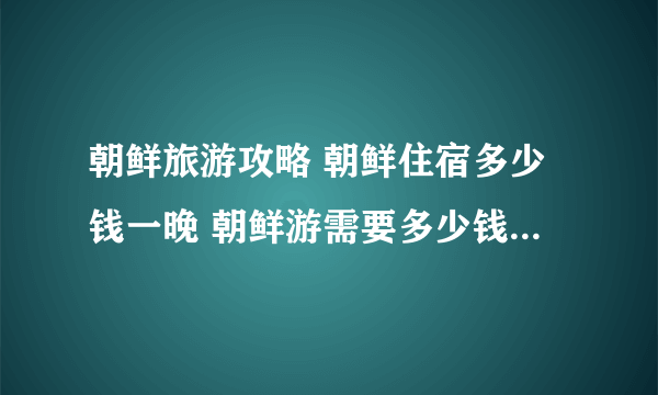 朝鲜旅游攻略 朝鲜住宿多少钱一晚 朝鲜游需要多少钱 去朝鲜旅