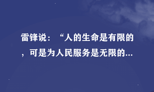 雷锋说：“人的生命是有限的，可是为人民服务是无限的，我要把有限的生命投入到无限的为人民服务之中去。