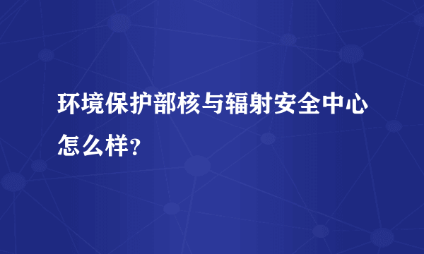 环境保护部核与辐射安全中心怎么样？