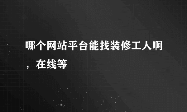 哪个网站平台能找装修工人啊，在线等