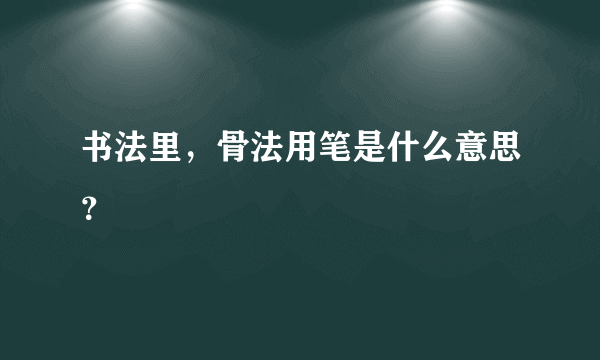 书法里，骨法用笔是什么意思？