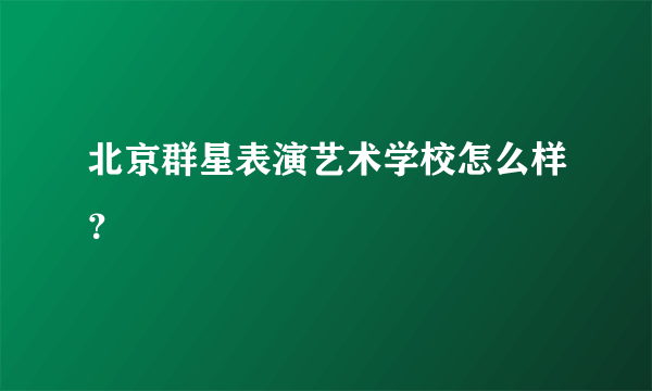 北京群星表演艺术学校怎么样？