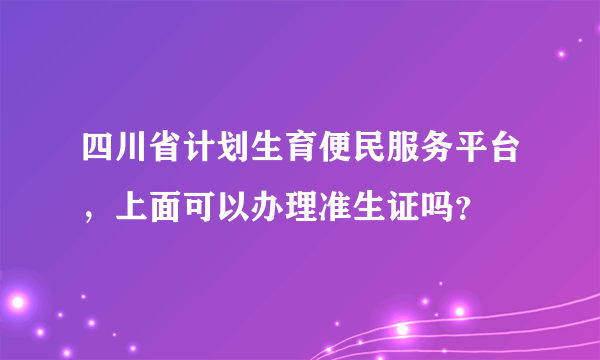 四川省计划生育便民服务平台，上面可以办理准生证吗？