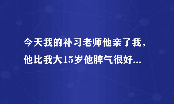 今天我的补习老师他亲了我，他比我大15岁他脾气很好。但他今天，突然就把我拉到他腿上，然后就吻我