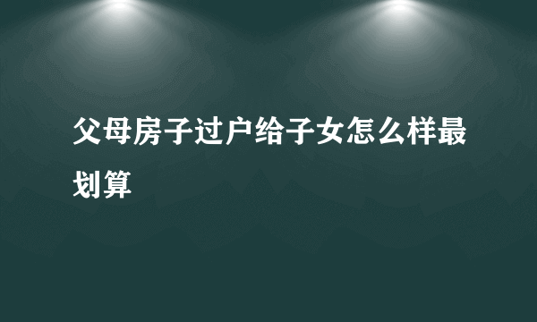 父母房子过户给子女怎么样最划算