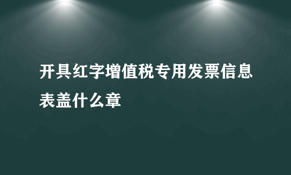 开具红字增值税专用发票信息表盖什么章