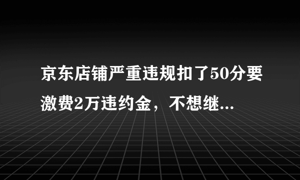 京东店铺严重违规扣了50分要激费2万违约金，不想继续开店了不交违约金会有什么后果？