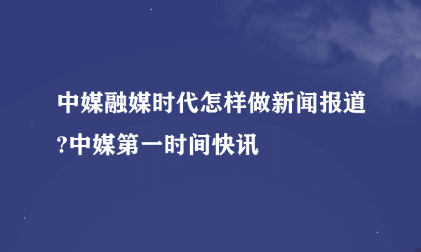 中媒融媒时代怎样做新闻报道?中媒第一时间快讯