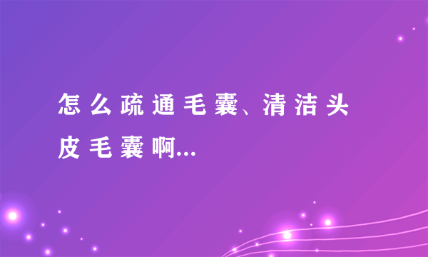 怎 么 疏 通 毛 囊、清 洁 头 皮 毛 囊 啊？ 毛 囊 堵 塞 了