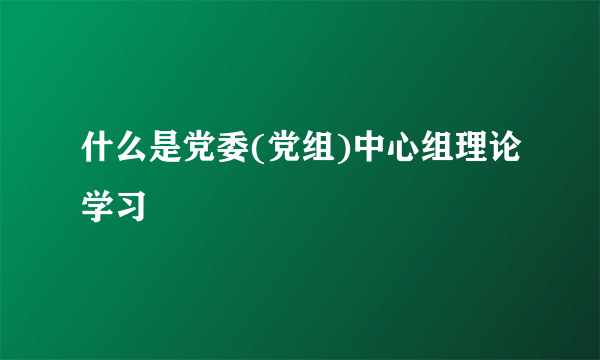 什么是党委(党组)中心组理论学习