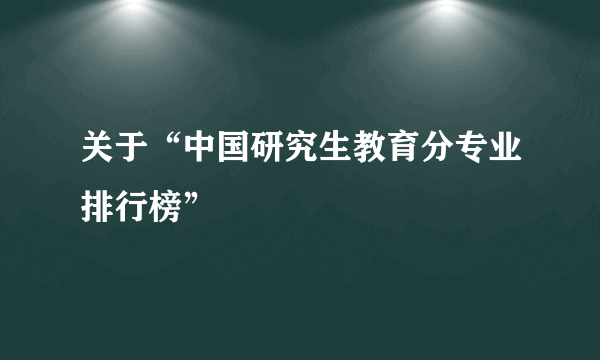 关于“中国研究生教育分专业排行榜”