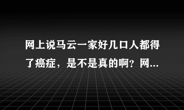 网上说马云一家好几口人都得了癌症，是不是真的啊？网上真真假假太多，马云为什么不站出来说出事实？？？