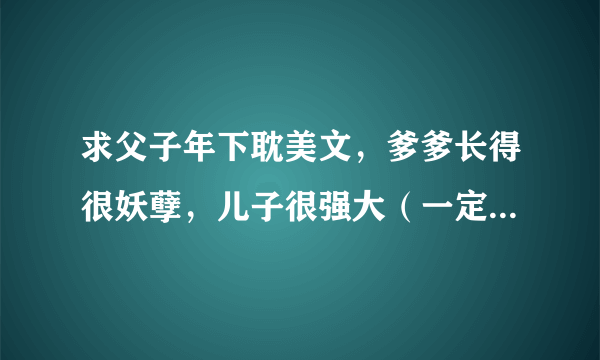 求父子年下耽美文，爹爹长得很妖孽，儿子很强大（一定要年下），最好