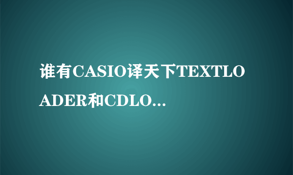 谁有CASIO译天下TEXTLOADER和CDLOADER软件啊 麻烦传我下啊 官网上的损坏了