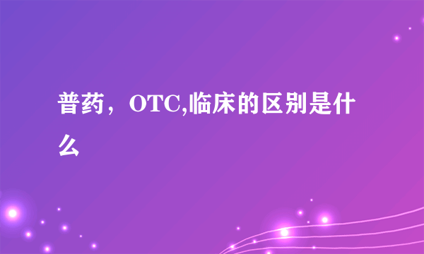 普药，OTC,临床的区别是什么