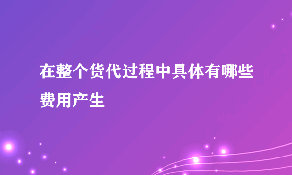 在整个货代过程中具体有哪些费用产生