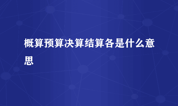 概算预算决算结算各是什么意思