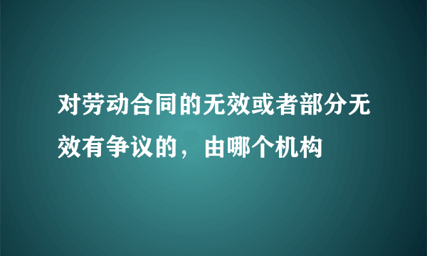 对劳动合同的无效或者部分无效有争议的，由哪个机构