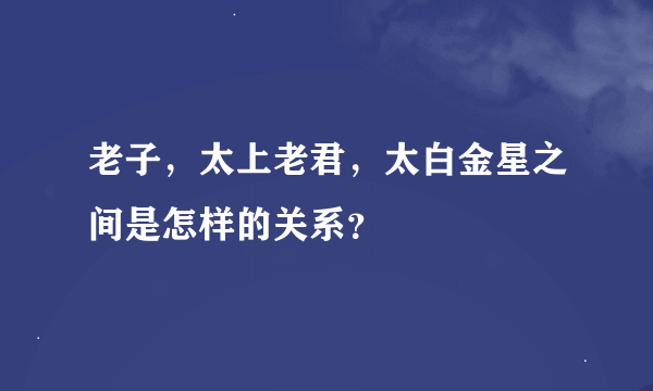 老子，太上老君，太白金星之间是怎样的关系？