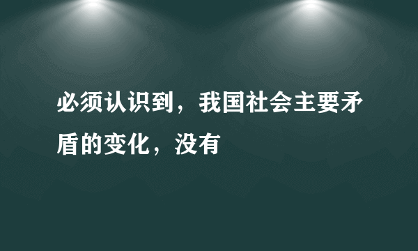 必须认识到，我国社会主要矛盾的变化，没有